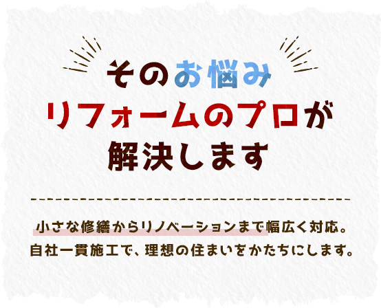 そのお悩みリフォームのプロが解決します 小さな修繕からリノベーションまで幅広く対応。自社一貫施工で、理想の住まいをかたちにします。